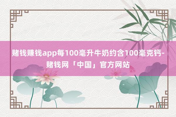 赌钱赚钱app每100毫升牛奶约含100毫克钙-赌钱网「中国」官方网站