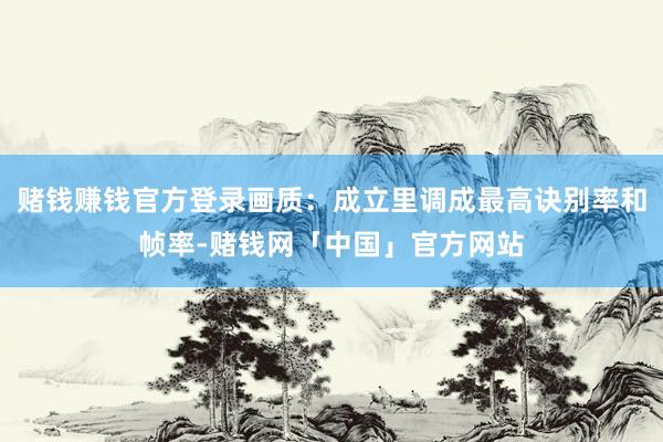 赌钱赚钱官方登录画质：成立里调成最高诀别率和帧率-赌钱网「中国」官方网站