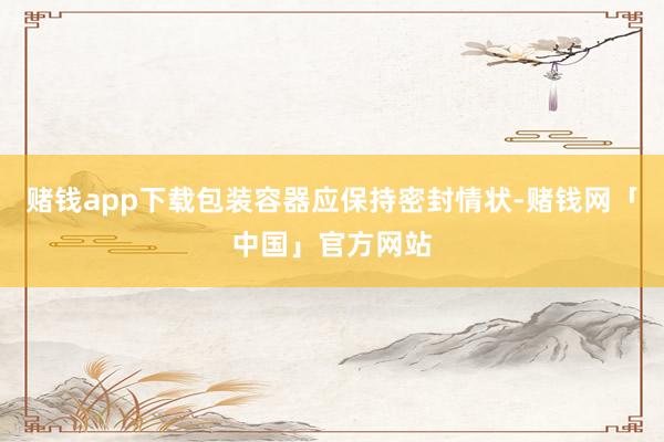 赌钱app下载包装容器应保持密封情状-赌钱网「中国」官方网站