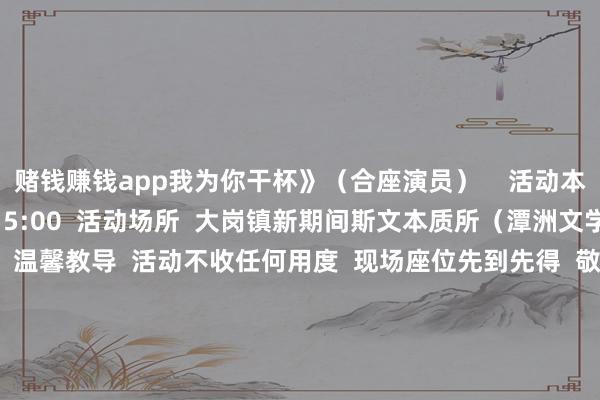 赌钱赚钱app我为你干杯》（合座演员）    活动本事  10月2日（周四）15:00  活动场所  大岗镇新期间斯文本质所（潭洲文学中心）一楼影剧院  温馨教导  活动不收任何用度  现场座位先到先得  敬请眷注  接待市民一又友前来共赏  让咱们在金曲旋律中  回望岁月峥嵘  共贺家国团圆！  开头：大岗发布   -赌钱网「中国」官方网站