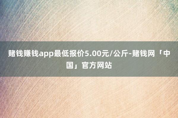 赌钱赚钱app最低报价5.00元/公斤-赌钱网「中国」官方网站
