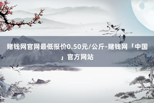 赌钱网官网最低报价0.50元/公斤-赌钱网「中国」官方网站