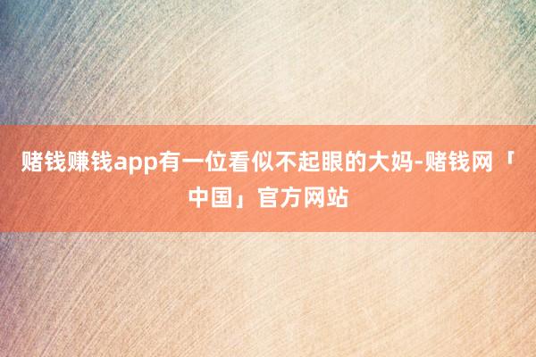 赌钱赚钱app有一位看似不起眼的大妈-赌钱网「中国」官方网站
