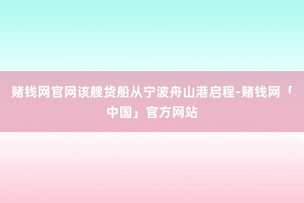 赌钱网官网该艘货船从宁波舟山港启程-赌钱网「中国」官方网站