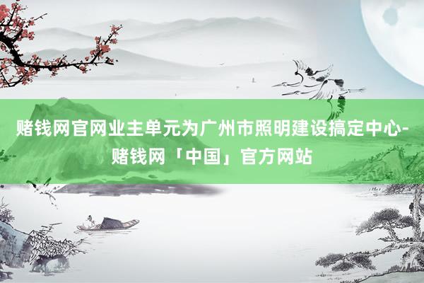 赌钱网官网业主单元为广州市照明建设搞定中心-赌钱网「中国」官方网站