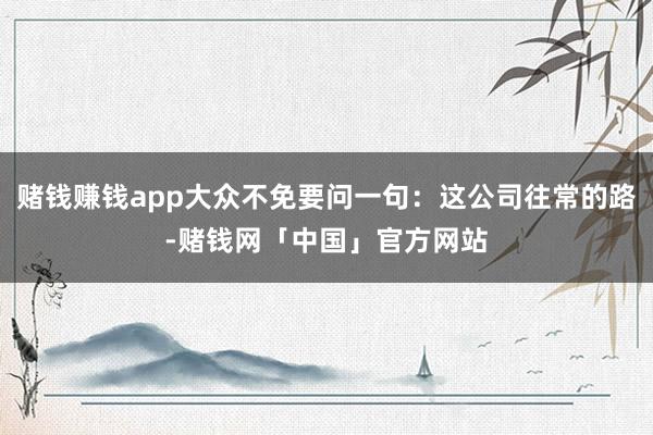 赌钱赚钱app大众不免要问一句：这公司往常的路-赌钱网「中国」官方网站