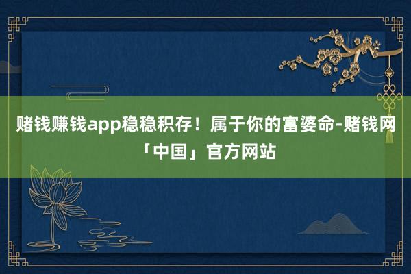 赌钱赚钱app稳稳积存！属于你的富婆命-赌钱网「中国」官方网站