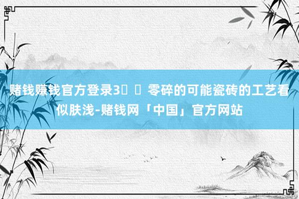 赌钱赚钱官方登录3️⃣零碎的可能瓷砖的工艺看似肤浅-赌钱网「中国」官方网站