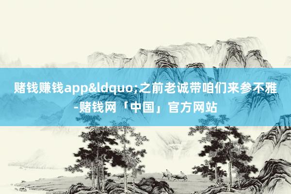 赌钱赚钱app&ldquo;之前老诚带咱们来参不雅-赌钱网「中国」官方网站