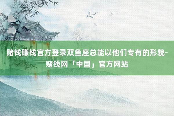 赌钱赚钱官方登录双鱼座总能以他们专有的形貌-赌钱网「中国」官方网站