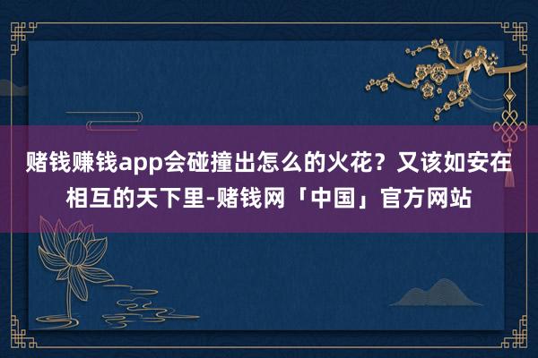 赌钱赚钱app会碰撞出怎么的火花？又该如安在相互的天下里-赌钱网「中国」官方网站