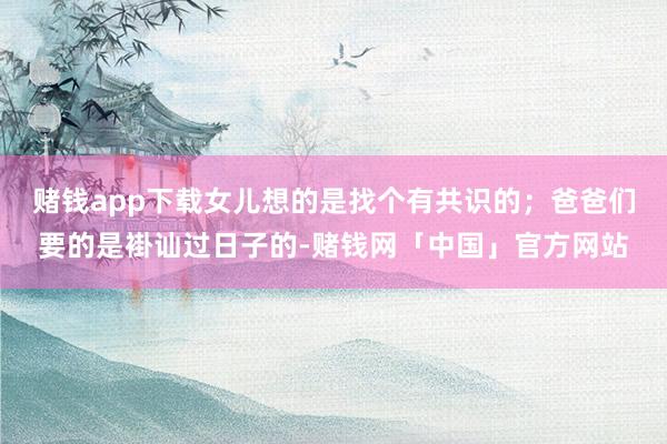 赌钱app下载女儿想的是找个有共识的；爸爸们要的是褂讪过日子的-赌钱网「中国」官方网站