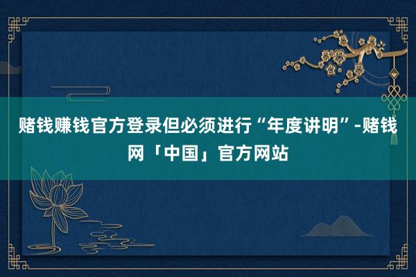 赌钱赚钱官方登录但必须进行“年度讲明”-赌钱网「中国」官方网站
