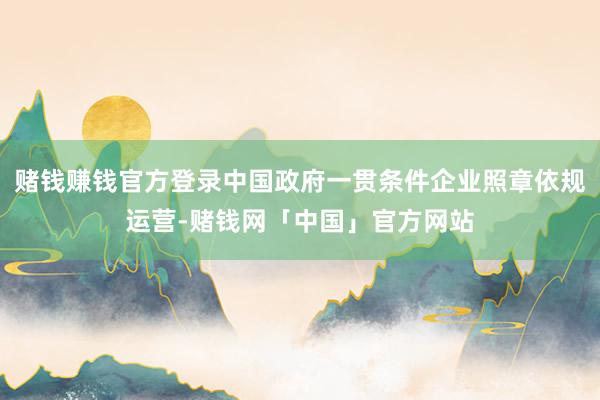 赌钱赚钱官方登录中国政府一贯条件企业照章依规运营-赌钱网「中国」官方网站