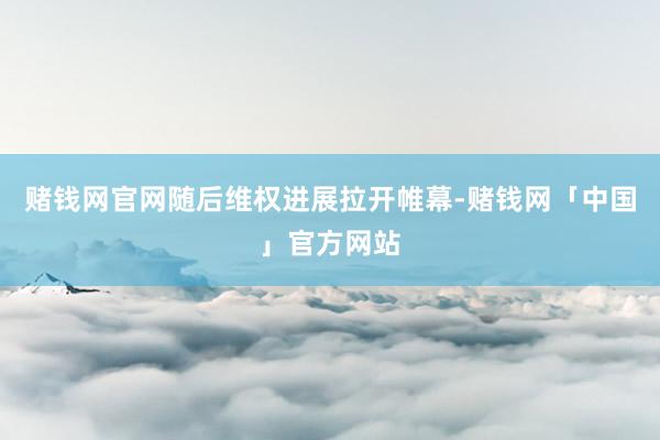 赌钱网官网随后维权进展拉开帷幕-赌钱网「中国」官方网站