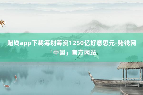 赌钱app下载筹划筹资1250亿好意思元-赌钱网「中国」官方网站
