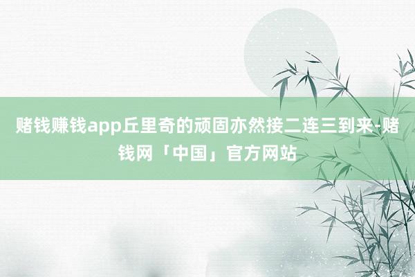 赌钱赚钱app丘里奇的顽固亦然接二连三到来-赌钱网「中国」官方网站