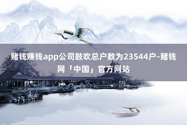 赌钱赚钱app公司鼓吹总户数为23544户-赌钱网「中国」官方网站