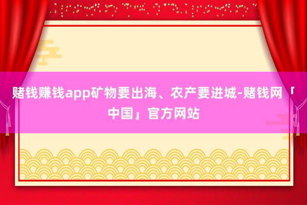 赌钱赚钱app矿物要出海、农产要进城-赌钱网「中国」官方网站