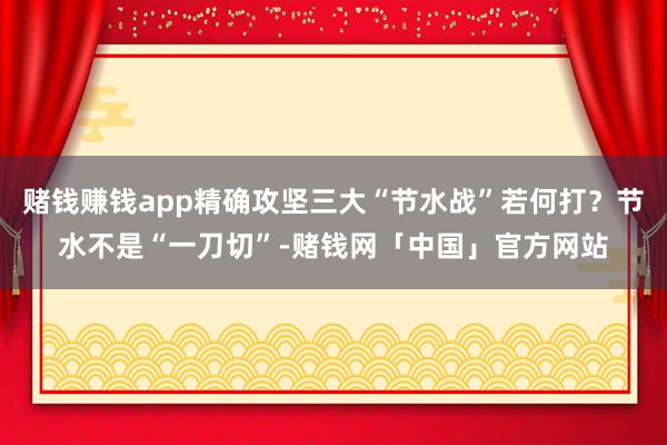 赌钱赚钱app精确攻坚三大“节水战”若何打？节水不是“一刀切”-赌钱网「中国」官方网站