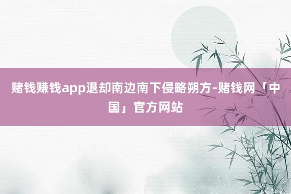 赌钱赚钱app退却南边南下侵略朔方-赌钱网「中国」官方网站
