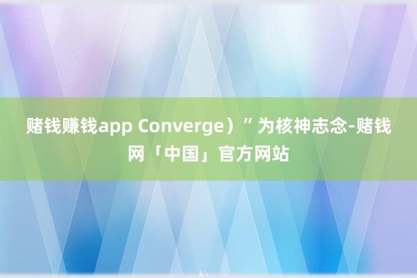 赌钱赚钱app Converge)”为核神志念-赌钱网「中国」官方网站
