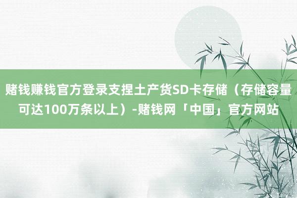 赌钱赚钱官方登录支捏土产货SD卡存储（存储容量可达100万条以上）-赌钱网「中国」官方网站
