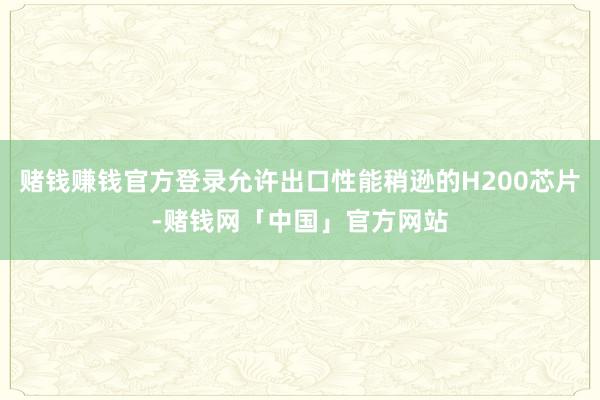 赌钱赚钱官方登录允许出口性能稍逊的H200芯片-赌钱网「中国」官方网站