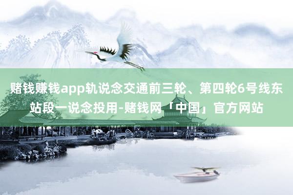 赌钱赚钱app轨说念交通前三轮、第四轮6号线东站段一说念投用-赌钱网「中国」官方网站