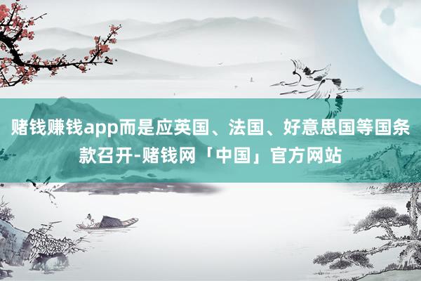 赌钱赚钱app而是应英国、法国、好意思国等国条款召开-赌钱网「中国」官方网站