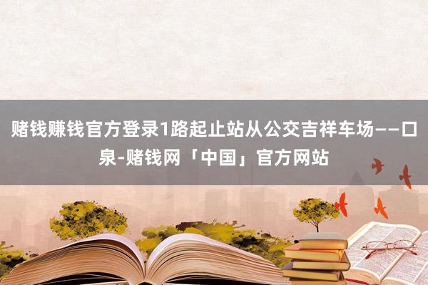 赌钱赚钱官方登录1路起止站从公交吉祥车场——口泉-赌钱网「中国」官方网站