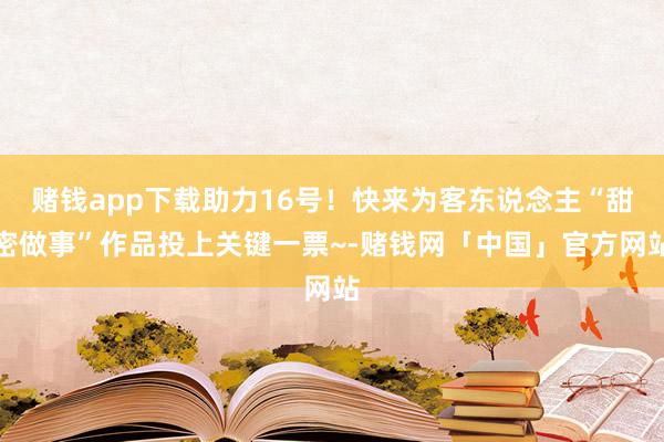 赌钱app下载助力16号！快来为客东说念主“甜密做事”作品投上关键一票~-赌钱网「中国」官方网站