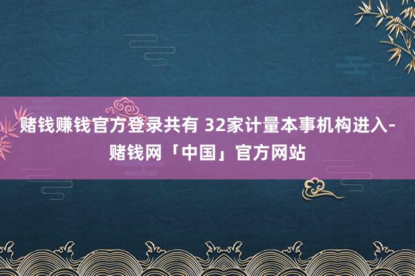 赌钱赚钱官方登录共有 32家计量本事机构进入-赌钱网「中国」官方网站