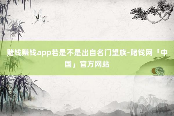 赌钱赚钱app若是不是出自名门望族-赌钱网「中国」官方网站