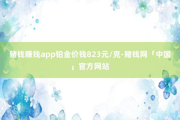 赌钱赚钱app铂金价钱823元/克-赌钱网「中国」官方网站