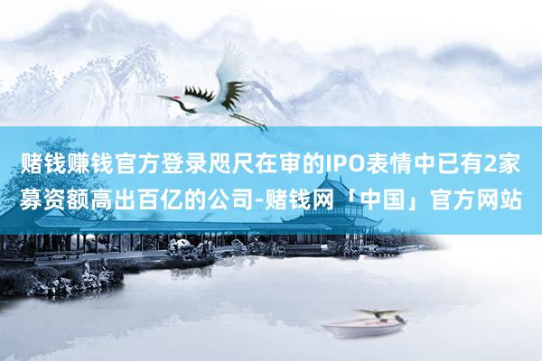 赌钱赚钱官方登录咫尺在审的IPO表情中已有2家募资额高出百亿的公司-赌钱网「中国」官方网站