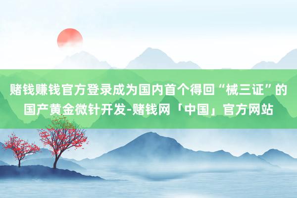 赌钱赚钱官方登录成为国内首个得回“械三证”的国产黄金微针开发-赌钱网「中国」官方网站