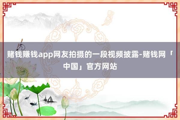 赌钱赚钱app网友拍摄的一段视频披露-赌钱网「中国」官方网站