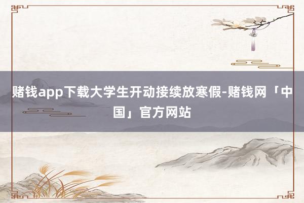 赌钱app下载大学生开动接续放寒假-赌钱网「中国」官方网站