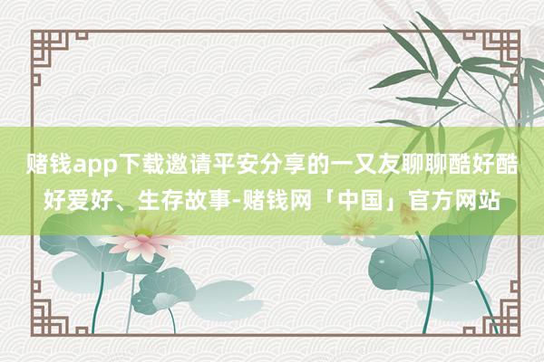 赌钱app下载邀请平安分享的一又友聊聊酷好酷好爱好、生存故事-赌钱网「中国」官方网站
